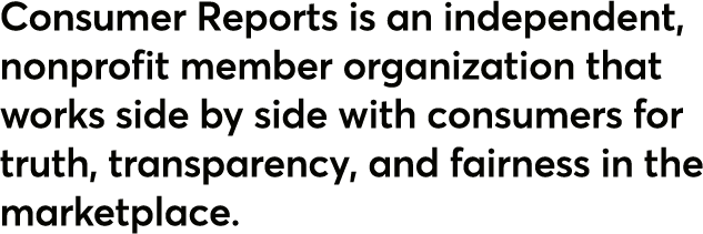 Consumer Reports is an independent, nonprofit member organization that works side by side with consumers for truth, transparency, and fairness in the marketplace.