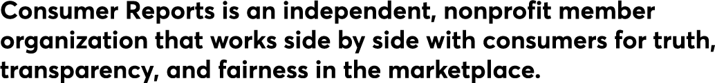Consumer Reports is an independent, nonprofit member organization that works side by side with consumers for truth, transparency, and fairness in the marketplace.